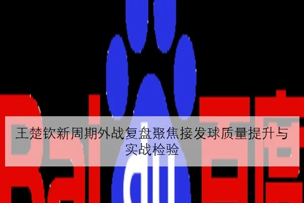 王楚钦新周期外战复盘聚焦接发球质量提升与实战检验