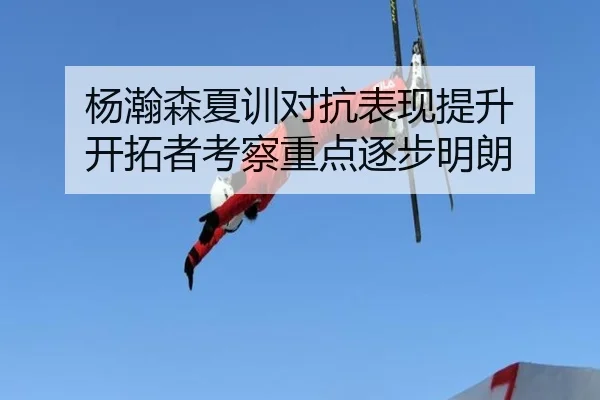 杨瀚森夏训对抗表现提升 开拓者考察重点逐步明朗