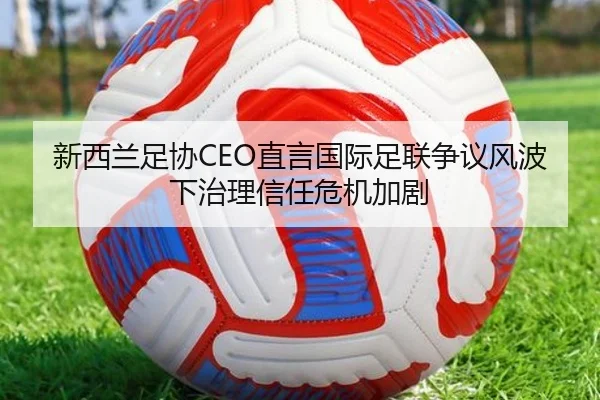 新西兰足协CEO直言国际足联争议风波下治理信任危机加剧